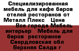 Специализированная мебель для кафе,баров,отелей,ресторанов от Металл Плекс › Цена ­ 5 000 - Все города Мебель, интерьер » Мебель для баров, ресторанов   . Свердловская обл.,Верхняя Салда г.